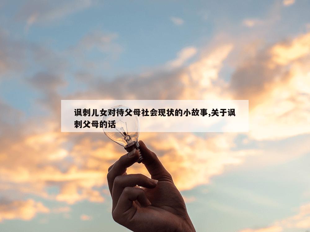 讽刺儿女对待父母社会现状的小故事,关于讽刺父母的话