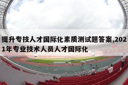 提升专技人才国际化素质测试题答案,2021年专业技术人员人才国际化