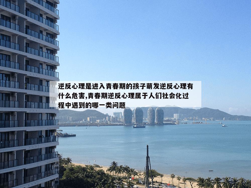 逆反心理是进入青春期的孩子萌发逆反心理有什么危害,青春期逆反心理属于人们社会化过程中遇到的哪一类问题