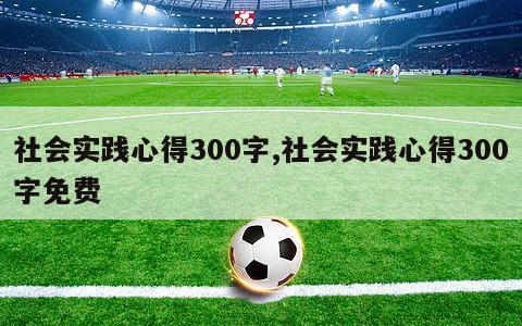 社会实践心得300字,社会实践心得300字免费